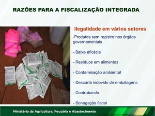 Ilegalidade em vários setores
-Produtos sem registro nos órgãos
governamentais
- Baixa eficácia
- Resíduos em alimentos
- Contaminação ambiental
- Descarte indevido de embalagens
- Contrabando
- Sonegação fiscal
RAZÕES PARA A FISCALIZAÇÃO INTEGRADA
 