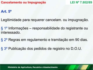 Art. 5º
Legitimidade para requerer cancelam. ou impugnação.
§ 1º Informações – responsabilidade do registrante ou
interessado.
§ 2º Regras em regulamento e tramitação em 90 dias.
§ 3º Publicação dos pedidos de registro no D.O.U.
LEI Nº 7.802/89
Cancelamento ou Impugnação
 