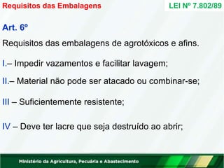 Art. 6º
Requisitos das embalagens de agrotóxicos e afins.
I.– Impedir vazamentos e facilitar lavagem;
II.– Material não pode ser atacado ou combinar-se;
III – Suficientemente resistente;
IV – Deve ter lacre que seja destruído ao abrir;
Requisitos das Embalagens LEI Nº 7.802/89
 