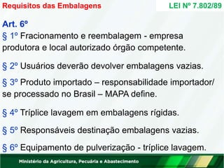 Art. 6º
§ 1º Fracionamento e reembalagem - empresa
produtora e local autorizado órgão competente.
§ 2º Usuários deverão devolver embalagens vazias.
§ 3º Produto importado – responsabilidade importador/
se processado no Brasil – MAPA define.
§ 4º Tríplice lavagem em embalagens rígidas.
§ 5º Responsáveis destinação embalagens vazias.
§ 6º Equipamento de pulverização - tríplice lavagem.
Requisitos das Embalagens LEI Nº 7.802/89
 
