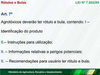Art. 7º
Agrotóxicos deverão ter rótulo e bula, contendo: I –
Identificação do produto
II.– Instruções para utilização;
II. – Informações relativas a perigos potenciais;
II. – Recomendações para usuário ler rótulo e bula;
LEI Nº 7.802/89
Rótulos e Bulas
 