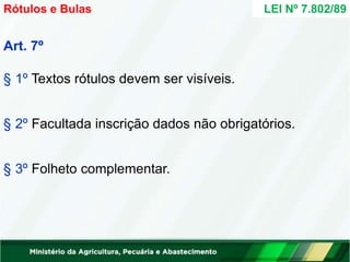 Art. 7º
§ 1º Textos rótulos devem ser visíveis.
§ 2º Facultada inscrição dados não obrigatórios.
§ 3º Folheto complementar.
LEI Nº 7.802/89
Rótulos e Bulas
 