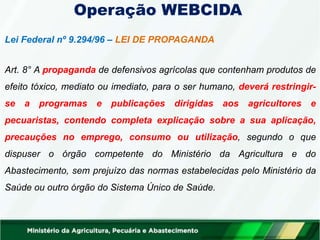 Lei Federal nº 9.294/96 – LEI DE PROPAGANDA
Art. 8° A propaganda de defensivos agrícolas que contenham produtos de
efeito tóxico, mediato ou imediato, para o ser humano, deverá restringir-
se a programas e publicações dirigidas aos agricultores e
pecuaristas, contendo completa explicação sobre a sua aplicação,
precauções no emprego, consumo ou utilização, segundo o que
dispuser o órgão competente do Ministério da Agricultura e do
Abastecimento, sem prejuízo das normas estabelecidas pelo Ministério da
Saúde ou outro órgão do Sistema Único de Saúde.
Operação WEBCIDA
 