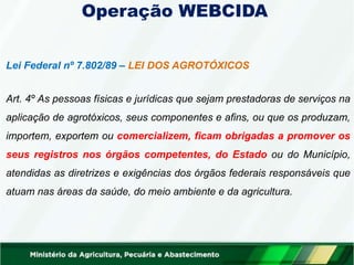 Operação WEBCIDA
Lei Federal nº 7.802/89 – LEI DOS AGROTÓXICOS
Art. 4º As pessoas físicas e jurídicas que sejam prestadoras de serviços na
aplicação de agrotóxicos, seus componentes e afins, ou que os produzam,
importem, exportem ou comercializem, ficam obrigadas a promover os
seus registros nos órgãos competentes, do Estado ou do Município,
atendidas as diretrizes e exigências dos órgãos federais responsáveis que
atuam nas áreas da saúde, do meio ambiente e da agricultura.
 