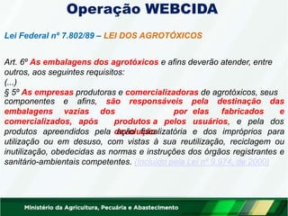 Operação WEBCIDA
Lei Federal nº 7.802/89 – LEI DOS AGROTÓXICOS
Art. 6º As embalagens dos agrotóxicos e afins deverão atender, entre
outros, aos seguintes requisitos:
(...)
§ 5º As empresas produtoras e comercializadoras de agrotóxicos, seus
componentes e
embalagens vazias
afins, são responsáveis pela destinação das
e
comercializados, após
dos
produtos a
devolução
por elas fabricados
pelos usuários, e pela dos
produtos apreendidos pela ação fiscalizatória e dos impróprios para
utilização ou em desuso, com vistas à sua reutilização, reciclagem ou
inutilização, obedecidas as normas e instruções dos órgãos registrantes e
sanitário-ambientais competentes. (Incluído pela Lei nº 9.974, de 2000)
 