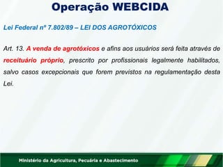 Operação WEBCIDA
Lei Federal nº 7.802/89 – LEI DOS AGROTÓXICOS
Art. 13. A venda de agrotóxicos e afins aos usuários será feita através de
receituário próprio, prescrito por profissionais legalmente habilitados,
salvo casos excepcionais que forem previstos na regulamentação desta
Lei.
 