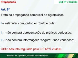 Art. 8º
Trata da propaganda comercial de agrotóxicos.
I.– estimular comprador ler rótulo e bula;
I. – não conterá apresentação de práticas perigosas;
II.– não conterá informações “seguro”, “não venenoso”.
OBS: Assunto regulado pela LEI Nº 9.294/96.
Propaganda LEI Nº 7.802/89
 