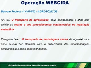 Operação WEBCIDA
Decreto Federal nº 4.074/02 - AGROTÓXICOS
Art. 63. O transporte de agrotóxicos, seus componentes e afins está
sujeito às regras e aos procedimentos estabelecidos na legislação
específica.
Parágrafo único. O transporte de embalagens vazias de agrotóxicos e
afins deverá ser efetuado com a observância das recomendações
constantes das bulas correspondentes.
 