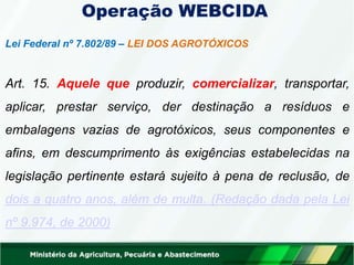 Operação WEBCIDA
Lei Federal nº 7.802/89 – LEI DOS AGROTÓXICOS
Art. 15. Aquele que produzir, comercializar, transportar,
aplicar, prestar serviço, der destinação a resíduos e
embalagens vazias de agrotóxicos, seus componentes e
afins, em descumprimento às exigências estabelecidas na
legislação pertinente estará sujeito à pena de reclusão, de
dois a quatro anos, além de multa. (Redação dada pela Lei
nº 9.974, de 2000)
 