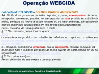 Operação WEBCIDA
Lei Federal nº 9.605/98 – LEI DOS CRIMES AMBIENTAIS
Art. 56. Produzir, processar, embalar, importar, exportar, comercializar, fornecer,
transportar, armazenar, guardar, ter em depósito ou usar produto ou substância
tóxica, perigosa ou nociva à saúde humana ou ao meio ambiente, em desacordo
com as exigências estabelecidas em leis ou nos seus regulamentos:
Pena - reclusão, de um a quatro anos, e multa.
§ 1º Nas mesmas penas incorre quem: (Redação dada pela Lei nº 12.305, de
2010)
I.- abandona os produtos ou substâncias referidos no caput ou os utiliza em
desacordo com as normas ambientais ou de segurança; (Incluído pela Lei nº
12.305, de 2010)
II. - manipula, acondiciona, armazena, coleta, transporta, reutiliza, recicla ou dá
destinação final a resíduos perigosos de forma diversa da estabelecida em lei ou
regulamento. (Incluído pela Lei nº 12.305, de 2010)
§ 3º Se o crime é culposo:
Pena - detenção, de seis meses a um ano, e multa.
 