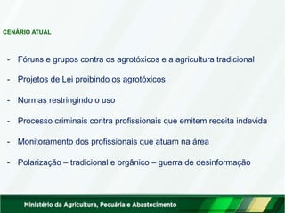 - Fóruns e grupos contra os agrotóxicos e a agricultura tradicional
- Projetos de Lei proibindo os agrotóxicos
- Normas restringindo o uso
- Processo criminais contra profissionais que emitem receita indevida
- Monitoramento dos profissionais que atuam na área
- Polarização – tradicional e orgânico – guerra de desinformação
CENÁRIO ATUAL
 