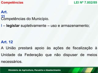Art.
11
Competências do Município.
I – legislar supletivamente – uso e armazenamento;
Art. 12
A União prestará apoio às ações de fiscalização à
Unidade da Federação que não dispuser de meios
necessários.
Competências LEI Nº 7.802/89
 