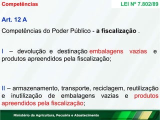 Art. 12 A
Competências do Poder Público - a fiscalização .
I – devolução e destinação embalagens vazias e
produtos apreendidos pela fiscalização;
II – armazenamento, transporte, reciclagem, reutilização
e inutilização de embalagens vazias e produtos
apreendidos pela fiscalização;
Competências LEI Nº 7.802/89
 