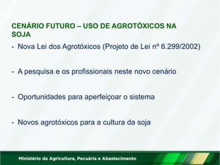 CENÁRIO FUTURO – USO DE AGROTÓXICOS NA
SOJA
- Nova Lei dos Agrotóxicos (Projeto de Lei nº 6.299/2002)
- A pesquisa e os profissionais neste novo cenário
- Oportunidades para aperfeiçoar o sistema
- Novos agrotóxicos para a cultura da soja
 