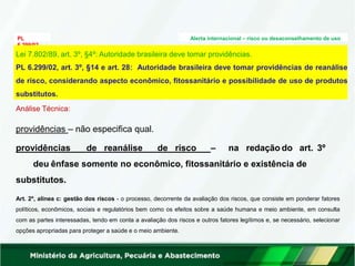 PL
6.299/02
Alerta internacional – risco ou desaconselhamento de uso
Análise Técnica:
providências – não especifica qual.
providências de reanálise de risco – na redação do art. 3º
deu ênfase somente no econômico, fitossanitário e existência de
substitutos.
Art. 2º, alínea c: gestão dos riscos - o processo, decorrente da avaliação dos riscos, que consiste em ponderar fatores
políticos, econômicos, sociais e regulatórios bem como os efeitos sobre a saúde humana e meio ambiente, em consulta
com as partes interessadas, tendo em conta a avaliação dos riscos e outros fatores legítimos e, se necessário, selecionar
opções apropriadas para proteger a saúde e o meio ambiente.
Lei 7.802/89, art. 3º, §4º: Autoridade brasileira deve tomar providências.
PL 6.299/02, art. 3º, §14 e art. 28: Autoridade brasileira deve tomar providências de reanálise
de risco, considerando aspecto econômico, fitossanitário e possibilidade de uso de produtos
substitutos.
 