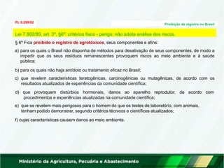 PL 6.299/02
Proibição de registro no Brasil
§ 6º Fica proibido o registro de agrotóxicos, seus componentes e afins:
a) para os quais o Brasil não disponha de métodos para desativação de seus componentes, de modo a
impedir que os seus resíduos remanescentes provoquem riscos ao meio ambiente e à saúde
pública;
b) para os quais não haja antídoto ou tratamento eficaz no Brasil;
c) que revelem características teratogênicas, carcinogênicas ou mutagênicas, de acordo com os
resultados atualizados de experiências da comunidade científica;
d) que provoquem distúrbios hormonais, danos ao aparelho reprodutor, de acordo com
procedimentos e experiências atualizadas na comunidade científica;
e) que se revelem mais perigosos para o homem do que os testes de laboratório, com animais,
tenham podido demonstrar, segundo critérios técnicos e científicos atualizados;
f) cujas características causem danos ao meio ambiente.
Lei 7.802/89, art. 3º, §6º: critérios fixos - perigo; não adota análise dos riscos.
 
