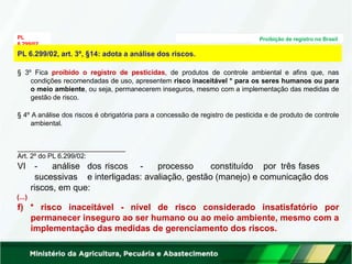PL
6.299/02
Proibição de registro no Brasil
Art. 2º do PL 6.299/02:
VI - análise dos riscos - processo constituído por três fases
sucessivas e interligadas: avaliação, gestão (manejo) e comunicação dos
riscos, em que:
(...)
f) * risco inaceitável - nível de risco considerado insatisfatório por
permanecer inseguro ao ser humano ou ao meio ambiente, mesmo com a
implementação das medidas de gerenciamento dos riscos.
PL 6.299/02, art. 3º, §14: adota a análise dos riscos.
§ 3º Fica proibido o registro de pesticidas, de produtos de controle ambiental e afins que, nas
condições recomendadas de uso, apresentem risco inaceitável * para os seres humanos ou para
o meio ambiente, ou seja, permanecerem inseguros, mesmo com a implementação das medidas de
gestão de risco.
§ 4º A análise dos riscos é obrigatória para a concessão de registro de pesticida e de produto de controle
ambiental.
 