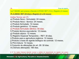 PL
6.299/02
Prazo de registro
Análise Técnica: (art. 3º)
a) Produto Novo - formulado: 24 meses.
b) Produto Novo - técnico: 24 meses.
c) Produto formulado: 12 meses
d) Produto genérico: 12 meses.
e) Produto formulado idêntico: 60 dias.
f) Produto técnico equivalente: 12 meses.
g) Produto atípico: 12 meses.
h) Registro Especial Temporário – RET: 30 dias.
i) Produto para a agricultura orgânica: 12 meses.
j) Produto a base de agente biológico de controle: 12 meses.
k) Pré-mistura: 12 meses.
l) Conjunto de alterações do art. 28: 30 dias.
m) Demais alterações: 180 dias.
§ 4º Os órgãos federais deverão concluir a análise do requerimento do registro nos prazos
estabelecidos no § 1° do art. 3° a partir do recebimento do pleito, sob pena de
responsabilidade nos termos dos artigos 121 a 126-A da Lei 8.112 de 11 de dezembro de
1990.
Lei 7.802/89: sem prazos e Decreto 4.074/02: RET (15 d.), Registro (4 meses)
PL 6.299/02: RET (30 dias) e Registro (2 a 24 meses)
 