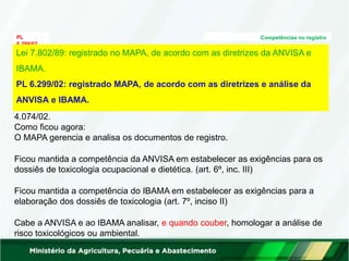 PL
6.299/02
Competências no registro
Análise Técnica: (art. 3º)
O trâmite do processo nos 3 órgãos foi definido no Decreto
4.074/02.
Como ficou agora:
O MAPA gerencia e analisa os documentos de registro.
Ficou mantida a competência da ANVISA em estabelecer as exigências para os
dossiês de toxicologia ocupacional e dietética. (art. 6º, inc. III)
Ficou mantida a competência do IBAMA em estabelecer as exigências para a
elaboração dos dossiês de toxicologia (art. 7º, inciso II)
Cabe a ANVISA e ao IBAMA analisar, e quando couber, homologar a análise de
risco toxicológicos ou ambiental.
Lei 7.802/89: registrado no MAPA, de acordo com as diretrizes da ANVISA e
IBAMA.
PL 6.299/02: registrado MAPA, de acordo com as diretrizes e análise da
ANVISA e IBAMA.
 