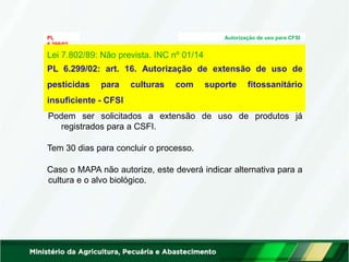 PL Autorização de uso para CFSI
6.299/02
Análise Técnica:
Lei 7.802/89: Não prevista. INC nº 01/14
PL 6.299/02: art. 16. Autorização de extensão de uso de
pesticidas para culturas com suporte fitossanitário
insuficiente - CFSI
Podem ser solicitados a extensão de uso de produtos já
registrados para a CSFI.
Tem 30 dias para concluir o processo.
Caso o MAPA não autorize, este deverá indicar alternativa para a
cultura e o alvo biológico.
 