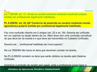 PL Receituário
6.299/02
Análise Técnica:
Lei 7.802/89: art. 13. Venda ao usuário somente mediante receituário próprio
emitido por profissionais legalmente habilitados.
PL 6.299/02: art. 22, §4º Comércio de pesticida ao usuário mediante receita
agronômica própria emitida por profissional legalmente habilitado.
Faz uma confusão citando em 2 artigos (art. 22 e art. 39). Deveria ser unificado
em um capítulo ou seção dentro da Lei. Além disso tem uma confusão conceitual
do que deve ter na receita e o que deve ser transmitido no Cadastro Unificado.
Deveria ser ...”profissional habilitado de nível superior”.
Na Lei 7802/89 não havia os itens que deveriam constar na receita.
No PL 6.299/02 constam os itens que serão obtidos na receita pelo Sistema
Unificado,
Incentivar a emissão da receita sem papel, onde o profissional possa fazer a
recomendação no campo.
 