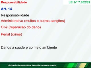 Art. 14
Responsabilidade
Administrativa (multas e outras sanções)
Civil (reparação do dano)
Penal (crime)
Danos à saúde e ao meio ambiente
LEI Nº 7.802/89
Responsabilidade
 