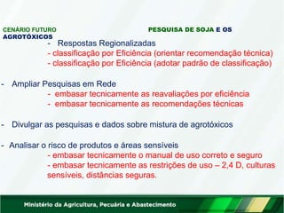 CENÁRIO FUTURO PESQUISA DE SOJA E OS
AGROTÓXICOS
- Respostas Regionalizadas
- classificação por Eficiência (orientar recomendação técnica)
- classificação por Eficiência (adotar padrão de classificação)
- Ampliar Pesquisas em Rede
- embasar tecnicamente as reavaliações por eficiência
- embasar tecnicamente as recomendações técnicas
- Divulgar as pesquisas e dados sobre mistura de agrotóxicos
- Analisar o risco de produtos e áreas sensíveis
- embasar tecnicamente o manual de uso correto e seguro
- embasar tecnicamente as restrições de uso – 2,4 D, culturas
sensíveis, distâncias seguras.
 