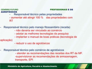 CENÁRIO FUTURO PROFISSIONAIS E OS
AGROTÓXICOS
- Responsável técnico pelas propriedades
- aumentar até atingir 100 % das propriedades com
RT
- Responsável técnico pelo manejo fitossanitário (receita)
- não deveria ser vinculado ao comércio
- adotar as melhores tecnologias da pesquisa
- implantar o manual de boas práticas (tecnologia de
aplicação)
- reduzir o uso de agrotóxicos
- Responsável técnico pelo comércio de agrotóxicos
- atender as recomendações das receitas dos RT de MF.
-supervisionar as recomendações de armazenagem,
transporte, EPI
 