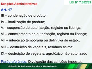 V.– suspensão de autorização, registro ou licença;
VI.– cancelamento de autorização, registro ou licença;
VII – interdição temporária ou definitiva de estab.;
VIII.– destruição de vegetais, resíduos acima;
IX.– destruição de vegetais, agrotóxico não autorizado
Parágrafo único. Divulgação das sanções impostas.
LEI Nº 7.802/89
Sanções Administrativas
Art. 17
III – condenação de produto;
IV – inutilização de produto;
 