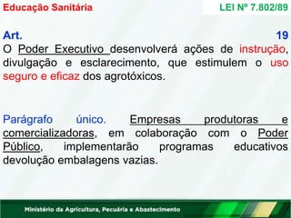 Art. 19
O Poder Executivo desenvolverá ações de instrução,
divulgação e esclarecimento, que estimulem o uso
seguro e eficaz dos agrotóxicos.
Empresas produtoras e
Parágrafo único.
comercializadoras, em colaboração com o Poder
programas educativos
Público, implementarão
devolução embalagens vazias.
Educação Sanitária LEI Nº 7.802/89
 