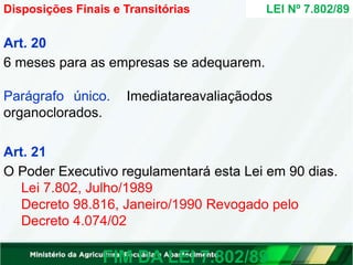 Art. 20
6 meses para as empresas se adequarem.
Parágrafo único. Imediatareavaliaçãodos
organoclorados.
Art. 21
O Poder Executivo regulamentará esta Lei em 90 dias.
Lei 7.802, Julho/1989
Decreto 98.816, Janeiro/1990 Revogado pelo
Decreto 4.074/02
FIM DA LEI 7.802/89
LEI Nº 7.802/89
Disposições Finais e Transitórias
 