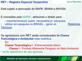 Lei e Decreto
RET – Registro Especial Temporário
Está sujeito a aprovação do MAPA, IBAMA e ANVISA.
Relatórios
É concedido pelo MAPA*, atribuindo o direito para:
- importar/produzir quant. necessária p/ pesquisa;
- utilizar em pesquisa no BRASIL – gerar os
Técnicos.
Os agrotóxicos com RET serão considerados de Classe
Toxicológica e Ambiental mais restritiva.
Ex:
Classe Toxicológica I - Extremamente tóxico
Classe I - Produto Altamente Perigoso ao Meio Ambiente
* se for agrotóxico de uso agrícola.
 