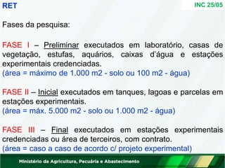 INC 25/05
RET
Fases da pesquisa:
FASE I – Preliminar executados em laboratório, casas de
vegetação, estufas, aquários, caixas d’água e estações
experimentais credenciadas.
(área = máximo de 1.000 m2 - solo ou 100 m2 - água)
FASE II – Inicial executados em tanques, lagoas e parcelas em
estações experimentais.
(área = máx. 5.000 m2 - solo ou 1.000 m2 - água)
FASE III – Final executados em estações experimentais
credenciadas ou área de terceiros, com contrato.
(área = caso a caso de acordo c/ projeto experimental)
 