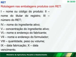 IN 36/09
RET
Rotulagem nas embalagens produtos com RET:
I – nome ou código do produto: II –
nome do titular do registro; III –
número do RET;
IV.– nome do ingrediente ativo;
V.– concentração do ingrediente ativo;
VI.– nome e endereço do fabricante;
VII – nome e endereço do formulador;
VIII – quantidade, peso ou volume;
IX – data fabricação; X – data
vencimento.
 
