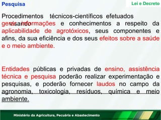 Pesquisa Lei e Decreto
Procedimentos técnicos-científicos efetuados
visando conhecimentos a respeito da
gerar informações e
aplicabilidade de agrotóxicos, seus componentes e
afins, da sua eficiência e dos seus efeitos sobre a saúde
e o meio ambiente.
Entidades públicas e privadas de ensino, assistência
técnica e pesquisa poderão realizar experimentação e
pesquisas, e poderão fornecer laudos no campo da
agronomia, toxicologia, resíduos, química e meio
ambiente.
 
