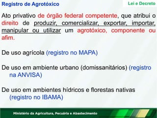 Lei e Decreto
Registro de Agrotóxico
Ato privativo de órgão federal competente, que atribui o
direito de produzir, comercializar, exportar, importar,
manipular ou utilizar um agrotóxico, componente ou
afim.
De uso agrícola (registro no MAPA)
De uso em ambiente urbano (domissanitários) (registro
na ANVISA)
De uso em ambientes hídricos e florestas nativas
(registro no IBAMA)
 