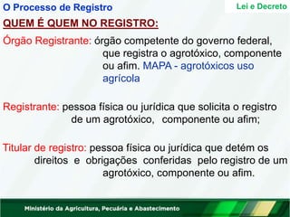 QUEM É QUEM NO REGISTRO:
Órgão Registrante: órgão competente do governo federal,
que registra o agrotóxico, componente
ou afim. MAPA - agrotóxicos uso
agrícola
Registrante: pessoa física ou jurídica que solicita o registro
de um agrotóxico, componente ou afim;
Titular de registro: pessoa física ou jurídica que detém os
direitos e obrigações conferidas pelo registro de um
agrotóxico, componente ou afim.
Lei e Decreto
O Processo de Registro
 