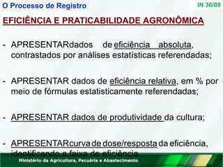 EFICIÊNCIA E PRATICABILIDADE AGRONÔMICA
- APRESENTARdados de eficiência absoluta,
contrastados por análises estatísticas referendadas;
- APRESENTAR dados de eficiência relativa, em % por
meio de fórmulas estatisticamente referendadas;
- APRESENTAR dados de produtividade da cultura;
- APRESENTARcurvade dose/respostada eficiência,
identificando a faixa de eficiência.
IN 36/09
O Processo de Registro
 