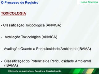 TOXICOLOGIA
- Classificação Toxicológica (ANVISA)
- Avaliação Toxicológica (ANVISA)
- Avaliação Quanto a Periculosidade Ambiental (IBAMA)
- Classificaçãodo Potencialde Periculosidade Ambiental
(IBAMA)
Lei e Decreto
O Processo de Registro
 