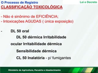 - Não é sinônimo de EFICIÊNCIA;
- Intoxicações AGUDAS ( única exposição)
- DL 50 oral
DL 50 dérmica Irritabilidade
ocular Irritabilidade dérmica
Sensibilidade dérmica
CL 50 Inalatória - p/ fumigantes
Lei e Decreto
O Processo de Registro
CLASSIFICAÇÃO TOXICOLÓGICA
 