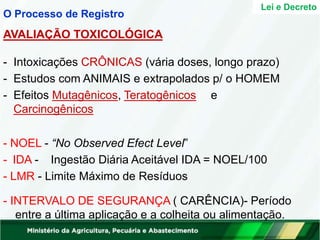 - Intoxicações CRÔNICAS (vária doses, longo prazo)
- Estudos com ANIMAIS e extrapolados p/ o HOMEM
- Efeitos Mutagênicos, Teratogênicos e
Carcinogênicos
- NOEL - “No Observed Efect Level”
- IDA - Ingestão Diária Aceitável IDA = NOEL/100
- LMR - Limite Máximo de Resíduos
- INTERVALO DE SEGURANÇA ( CARÊNCIA)- Período
entre a última aplicação e a colheita ou alimentação.
Lei e Decreto
O Processo de Registro
AVALIAÇÃO TOXICOLÓGICA
 