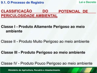 Lei e Decreto
POTENCIAL DE
CLASSIFICAÇÃO DO
PERICULOSIDADE AMBIENTAL
Classe I - Produto Altamente Perigoso ao meio
ambiente
Classe II - Produto Muito Perigoso ao meio ambiente
Classe III - Produto Perigoso ao meio ambiente
Classe IV - Produto Pouco Perigoso ao meio ambiente
9.1. O Processo de Registro
 
