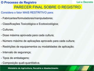 Lei e Decreto
PARECER FINAL SOBRE O REGISTRO
Considera o fator MAIS RESTRITIVO para:
- Fabricantes/formuladores/manipuladores;
- Classificações Toxicológica e Ecotoxicológica;
- Culturas;
- Dose máxima aprovada para cada cultura;
- Número máximo de aplicações aprovado para cada cultura;
- Restrições de equipamentos ou modalidades de aplicação;
- Intervalo de segurança;
- Tipos de embalagens;
- Composição quali-quantitativa.
O Processo de Registro
 