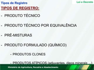 - PRODUTO TÉCNICO
- PRODUTO TÉCNICO POR EQUIVALÊNCIA
- PRÉ-MISTURAS
- PRODUTO FORMULADO (QUÍMICO)
- PRODUTOS CLONES
- PRODUTOS ATÍPICOS (adjuvantes, óleos minerais ...)
Lei e Decreto
Tipos de Registro
TIPOS DE REGISTRO:
 