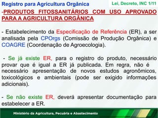 -PRODUTOS FITOSSANITÁRIOS COM USO APROVADO
PARA A AGRICULTURA ORGÂNICA
- Estabelecimento da Especificação de Referência (ER), a ser
analisada pela CPOrgs (Comissão de Produção Orgânica) e
COAGRE (Coordenação de Agroecologia).
- Se já existe ER, para o registro do produto, necessário
provar que é igual a ER já publicada. Em regra, não é
agronômicos,
informações
necessário apresentação de novos estudos
toxicológicos e ambientais (pode ser exigido
adicionais).
- Se não existe ER, deverá apresentar documentação para
estabelecer a ER.
Lei, Decreto, INC 1/11
Registro para Agricultura Orgânica
 
