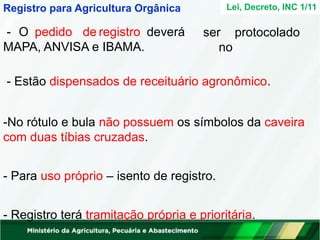 Lei, Decreto, INC 1/11
ser protocolado
no
Registro para Agricultura Orgânica
- O pedido de registro deverá
MAPA, ANVISA e IBAMA.
- Estão dispensados de receituário agronômico.
-No rótulo e bula não possuem os símbolos da caveira
com duas tíbias cruzadas.
- Para uso próprio – isento de registro.
- Registro terá tramitação própria e prioritária.
 