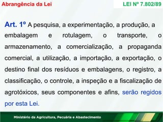 Art. 1º A pesquisa, a experimentação, a produção, a
embalagem e rotulagem, o transporte, o
armazenamento, a comercialização, a propaganda
comercial, a utilização, a importação, a exportação, o
destino final dos resíduos e embalagens, o registro, a
classificação, o controle, a inspeção e a fiscalização de
agrotóxicos, seus componentes e afins, serão regidos
por esta Lei.
LEI Nº 7.802/89
Abrangência da Lei
 