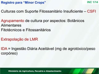 Culturas com Suporte Fitossanitário Insuficiente – CSFI
Agrupamento de cultura por aspectos: Botânicos
Alimentares
Fitotécnicos e Fitossanitários
Extrapolação de LMR
IDA = Ingestão Diária Aceitável (mg de agrotóxico/peso
corpóreo)
INC 1/14
Registro para “Minor Crops”
 
