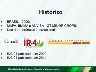 Histórico
 BRASIL - 2000;
 MAPA, IBAMA e ANVISA - GT MINOR CROPS;
 Uso de referências internacionais :
 INC 01 publicada em 2010.
 INC 01 publicada em 2014.
 