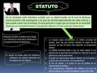 En la sociedad cada individuo cumple con un determinado rol el cual le atribuye
cierta posición más prestigiosa o no que las demás dependiendo de cada cultura, y
que puede variar con el tiempo. Es esa posición o lugar que se ocupa en la sociedad
dada por el nivel patrimonial, la ocupación laboral, el nivel cultural, entre otras.
1. La riqueza suele considerarse un criterio universal de
estatus, pero hay que atender también al origen de las
riquezas, ya que el dinero mal adquirido no proporciona
estatus.
2. La utilidad funcional alude a que se suele valorar a una
persona por lo que hace en sociedad en virtud de lo que se
piensa que vale la pena hacer.
3. El grado de instrucciones está en relación con el impacto y
el poder del conocimiento y de la experiencia.
4. El tipo de religión y el grado en que se profesa es un
determinante de estatus.
5. Las características biológicas son criterios a la hora de
atribuir estatus en muchas sociedades y grupos de moda
Respecto al poder, el estatus se le otorga
a un miembro en virtud de su influencia en
el proceso de toma de decisiones.
El reparto de tareas entre los miembros
conllevara una distinta valoración de
los sujetos que las realizan.
 